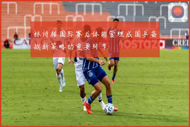 林诗栋国际赛后体能管理成国乒备战新策略的重要环节