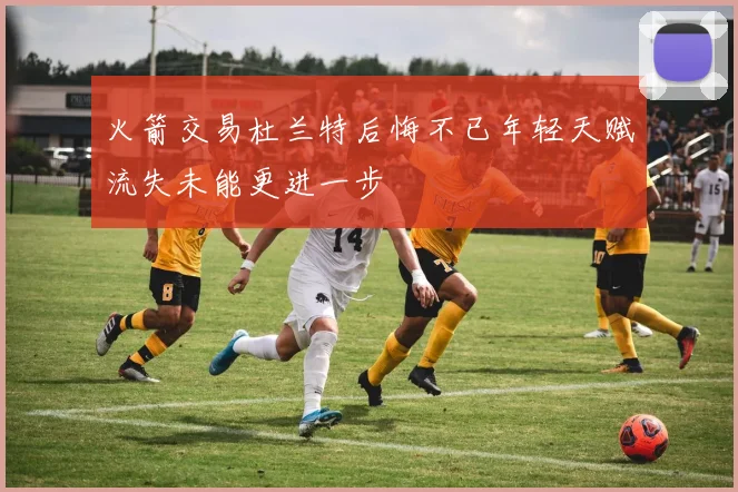火箭交易杜兰特后悔不已年轻天赋流失未能更进一步