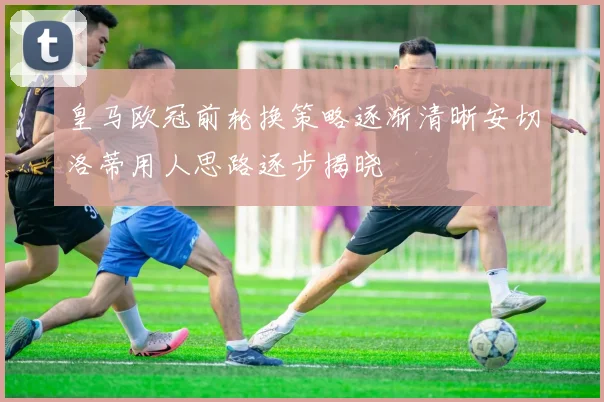 皇马欧冠前轮换策略逐渐清晰安切洛蒂用人思路逐步揭晓