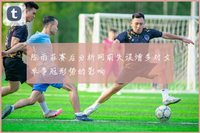 陈雨菲赛后分析网前失误增多对女单争冠形势的影响