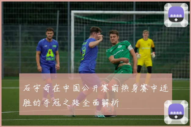 石宇奇在中国公开赛前热身赛中连胜的夺冠之路全面解析