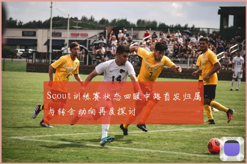 Scout训练赛状态回暖中路首发归属与转会动向再度探讨